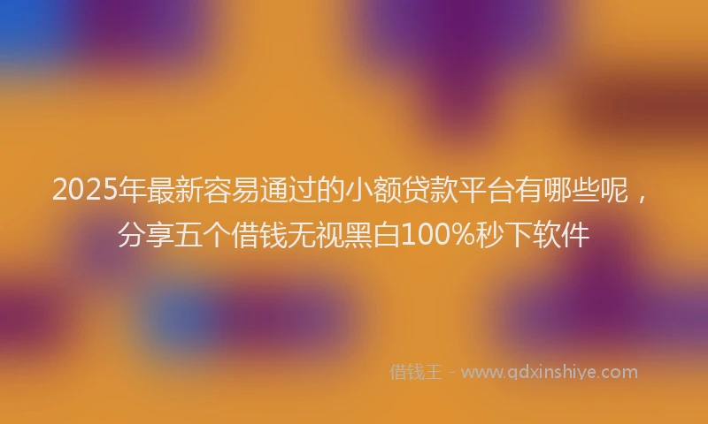 2025年最新容易通过的小额贷款平台有哪些呢，分享五个借钱无视黑白100%秒下软件
