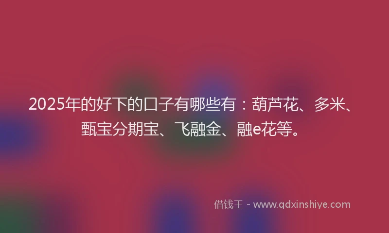2025年的好下的口子有哪些有：葫芦花、多米、甄宝分期宝、飞融金、融e花等。