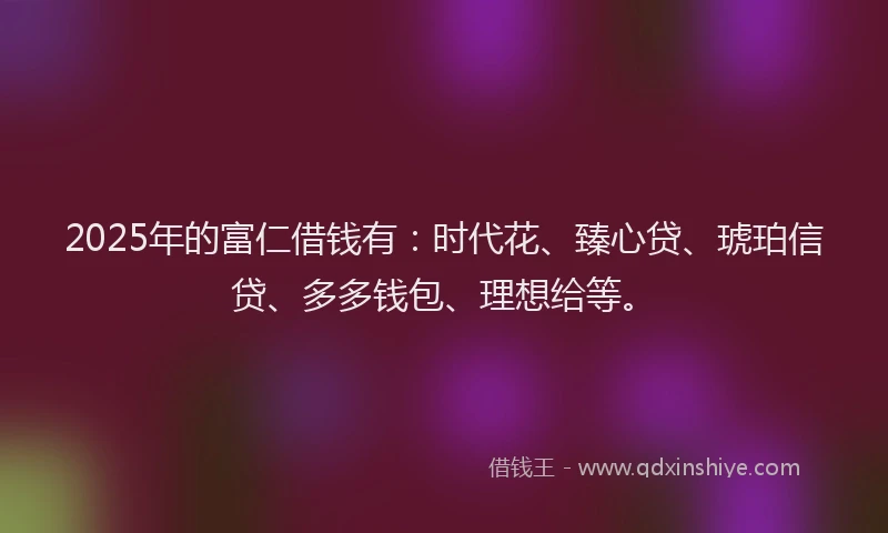 2025年的富仁借钱有：时代花、臻心贷、琥珀信贷、多多钱包、理想给等。