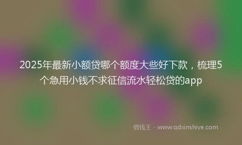 2025年最新小额贷哪个额度大些好下款，梳理5个急用小钱不求征信流水轻松贷的app