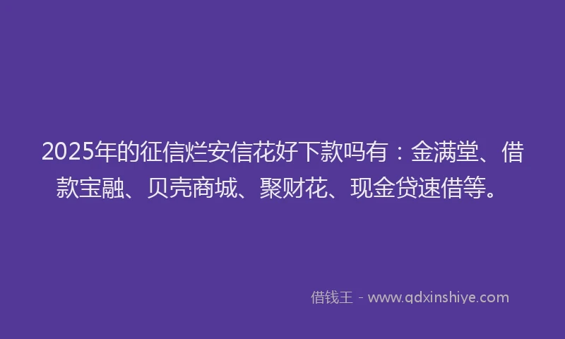 2025年的征信烂安信花好下款吗有：金满堂、借款宝融、贝壳商城、聚财花、现金贷速借等。