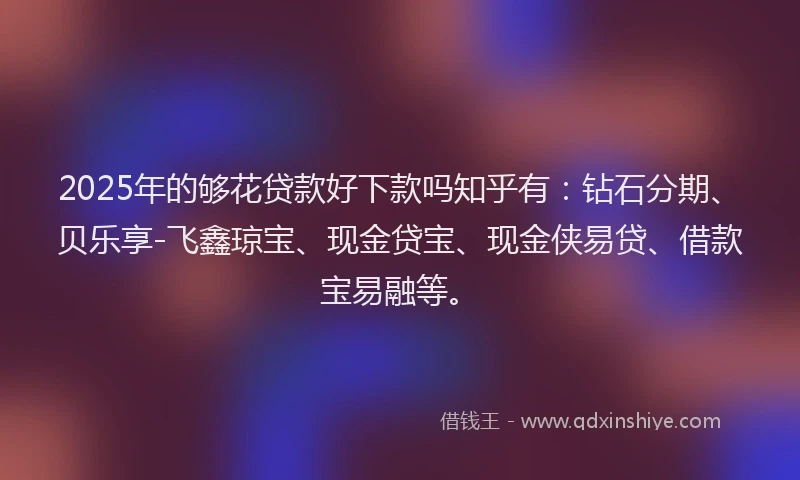 2025年的够花贷款好下款吗知乎有：钻石分期、贝乐享-飞鑫琼宝、现金贷宝、现金侠易贷、借款宝易融等。