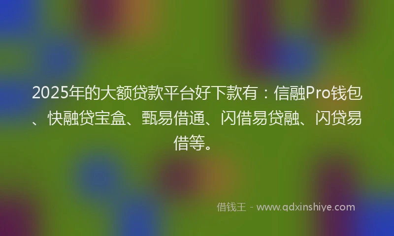 2025年的大额贷款平台好下款有：信融Pro钱包、快融贷宝盒、甄易借通、闪借易贷融、闪贷易借等。