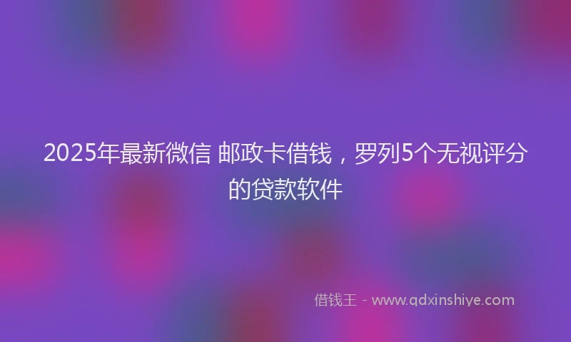 2025年最新微信 邮政卡借钱，罗列5个无视评分的贷款软件