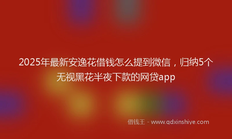 2025年最新安逸花借钱怎么提到微信，归纳5个无视黑花半夜下款的网贷app