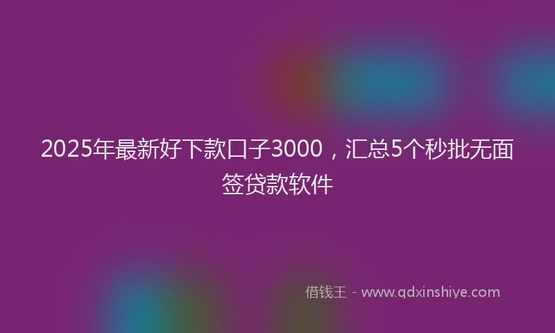 2025年最新好下款口子3000，汇总5个秒批无面签贷款软件