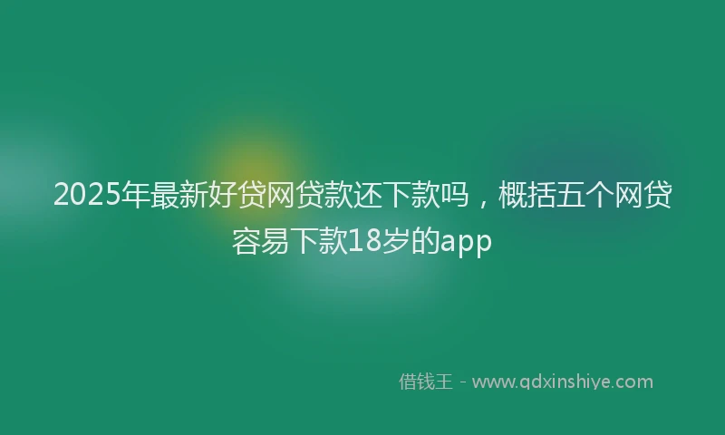 2025年最新好贷网贷款还下款吗，概括五个网贷容易下款18岁的app