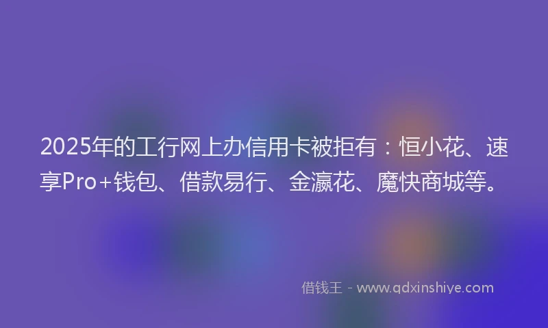 2025年的工行网上办信用卡被拒有：恒小花、速享Pro+钱包、借款易行、金瀛花、魔快商城等。