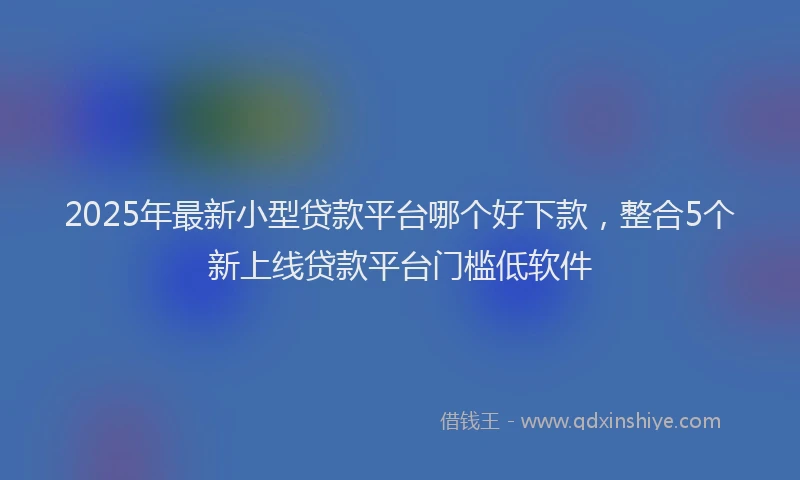 2025年最新小型贷款平台哪个好下款，整合5个新上线贷款平台门槛低软件