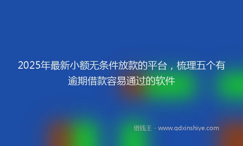 2025年最新小额无条件放款的平台，梳理五个有逾期借款容易通过的软件