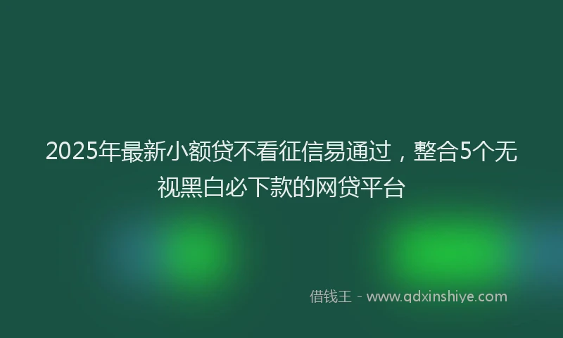 2025年最新小额贷不看征信易通过，整合5个无视黑白必下款的网贷平台