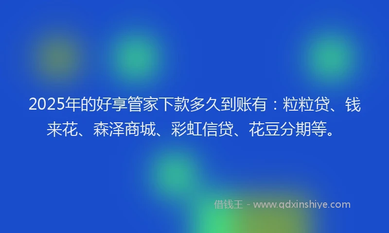 2025年的好享管家下款多久到账有：粒粒贷、钱来花、森泽商城、彩虹信贷、花豆分期等。