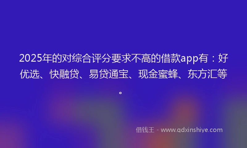 2025年的对综合评分要求不高的借款app有：好优选、快融贷、易贷通宝、现金蜜蜂、东方汇等。