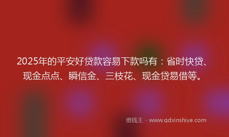 2025年的平安好贷款容易下款吗有：省时快贷、现金点点、瞬信金、三枝花、现金贷易借等。