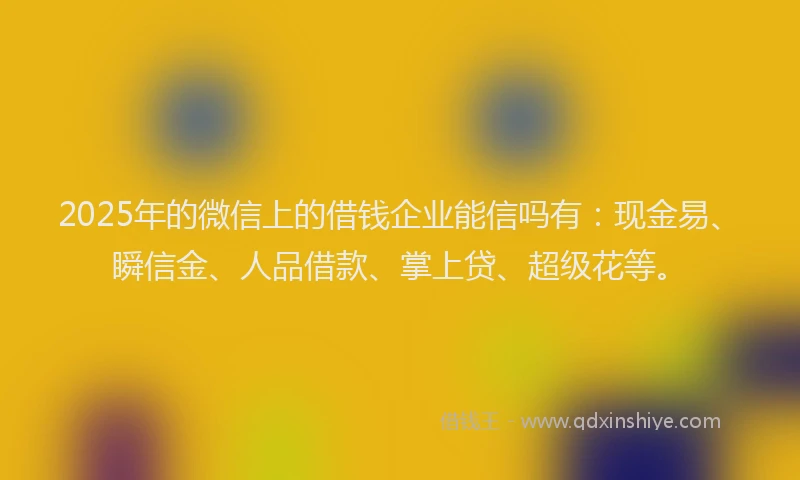 2025年的微信上的借钱企业能信吗有：现金易、瞬信金、人品借款、掌上贷、超级花等。