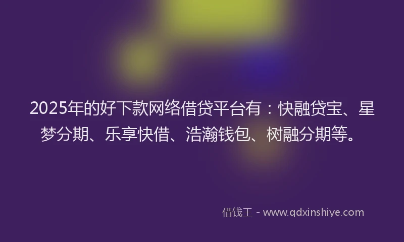 2025年的好下款网络借贷平台有：快融贷宝、星梦分期、乐享快借、浩瀚钱包、树融分期等。