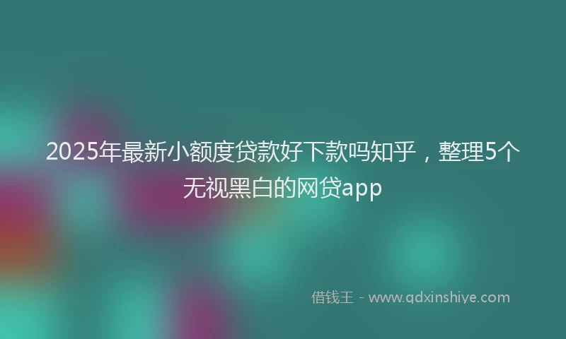2025年最新小额度贷款好下款吗知乎，整理5个无视黑白的网贷app