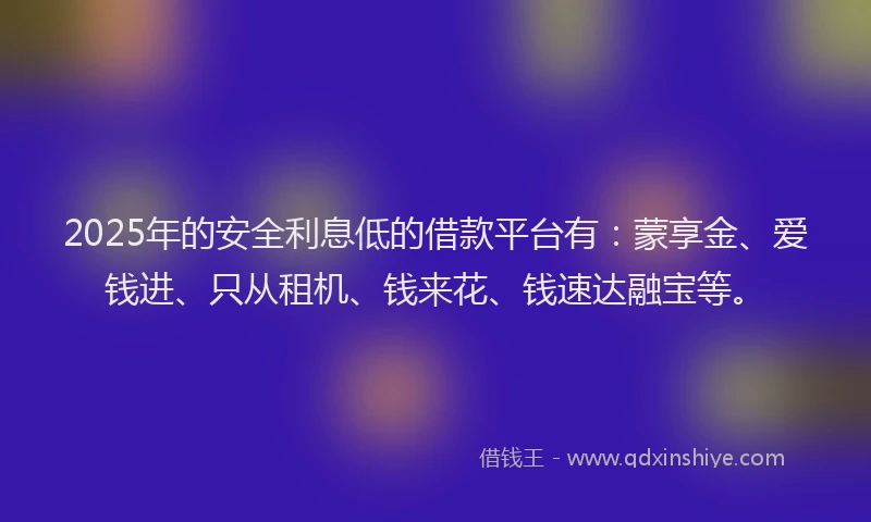 2025年的安全利息低的借款平台有：蒙享金、爱钱进、只从租机、钱来花、钱速达融宝等。