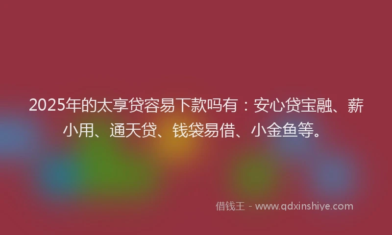 2025年的太享贷容易下款吗有：安心贷宝融、薪小用、通天贷、钱袋易借、小金鱼等。