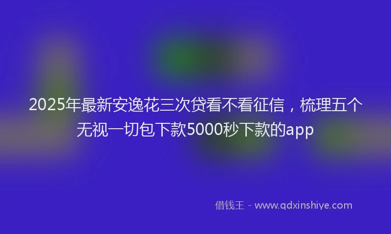 2025年最新安逸花三次贷看不看征信，梳理五个无视一切包下款5000秒下款的app