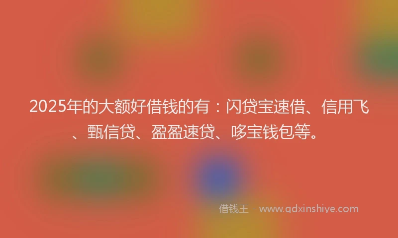2025年的大额好借钱的有：闪贷宝速借、信用飞、甄信贷、盈盈速贷、哆宝钱包等。