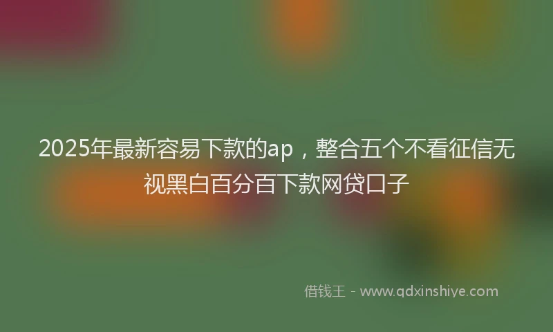 2025年最新容易下款的ap，整合五个不看征信无视黑白百分百下款网贷口子