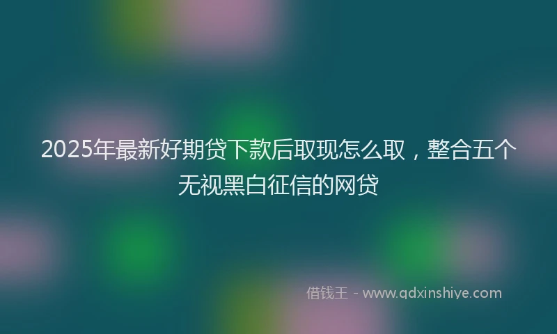 2025年最新好期贷下款后取现怎么取，整合五个无视黑白征信的网贷