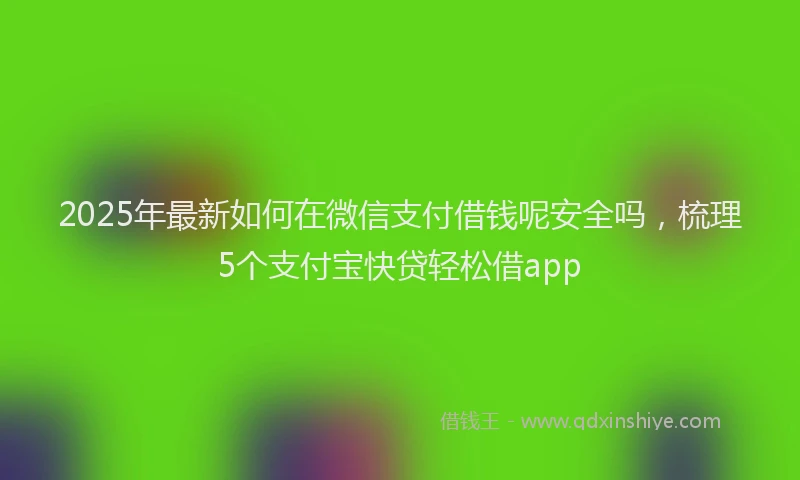 2025年最新如何在微信支付借钱呢安全吗，梳理5个支付宝快贷轻松借app