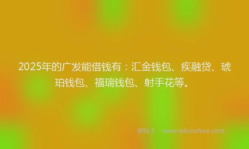 2025年的广发能借钱有：汇金钱包、疾融贷、琥珀钱包、福瑞钱包、射手花等。