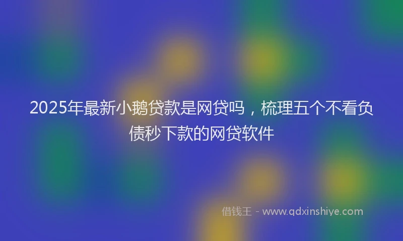 2025年最新小鹅贷款是网贷吗，梳理五个不看负债秒下款的网贷软件