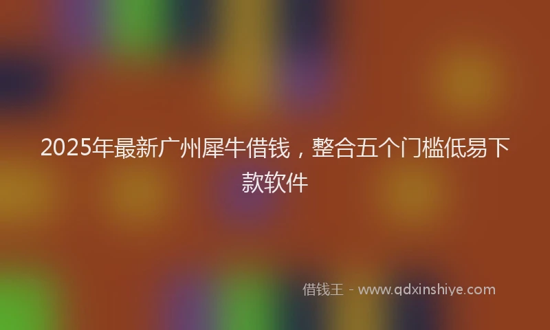 2025年最新广州犀牛借钱，整合五个门槛低易下款软件
