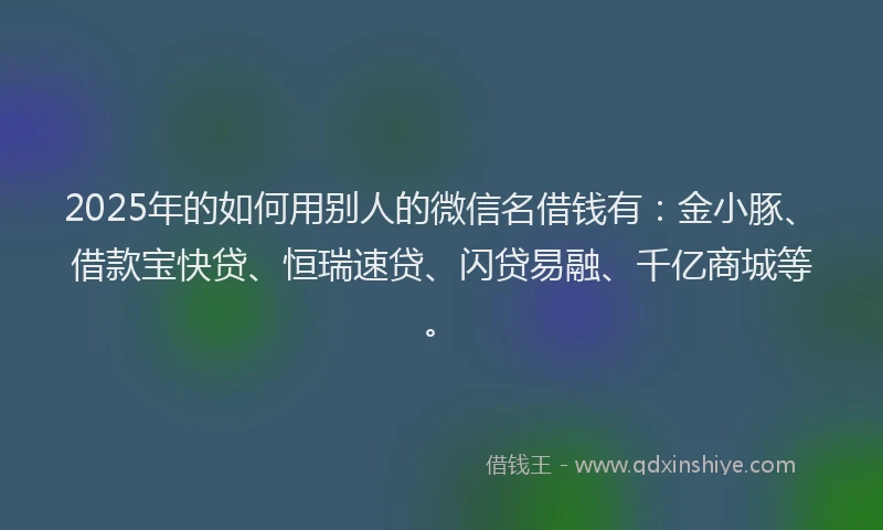 2025年的如何用别人的微信名借钱有：金小豚、借款宝快贷、恒瑞速贷、闪贷易融、千亿商城等。