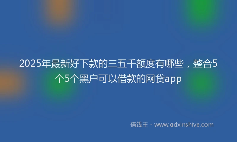 2025年最新好下款的三五千额度有哪些，整合5个5个黑户可以借款的网贷app