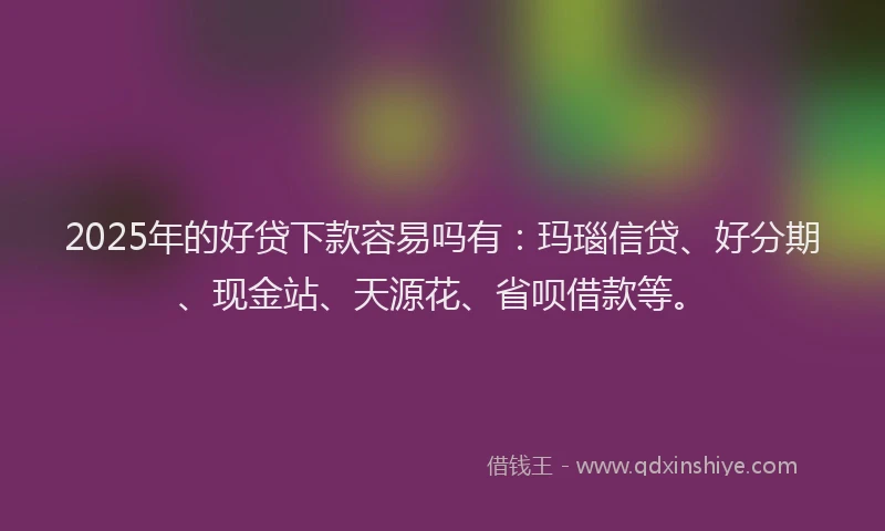 2025年的好贷下款容易吗有：玛瑙信贷、好分期、现金站、天源花、省呗借款等。
