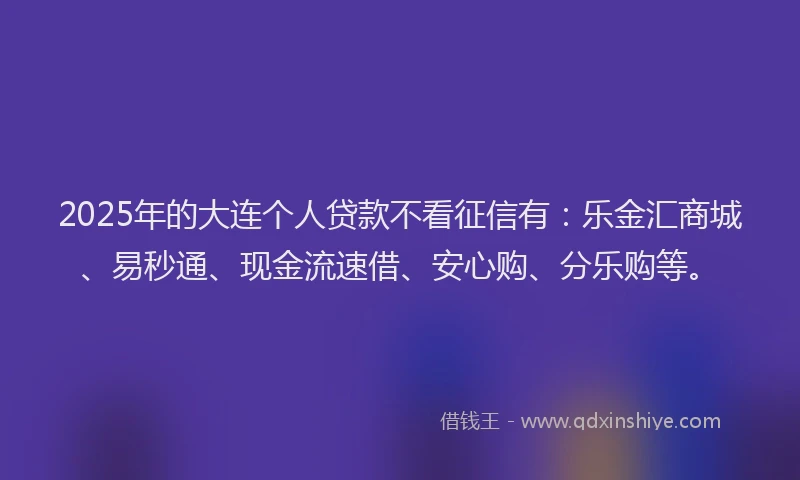 2025年的大连个人贷款不看征信有:乐金汇商城、易秒通、现金流速借、安心购、分乐购等。
