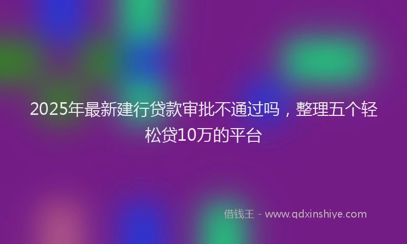 2025年最新建行贷款审批不通过吗，整理五个轻松贷10万的平台