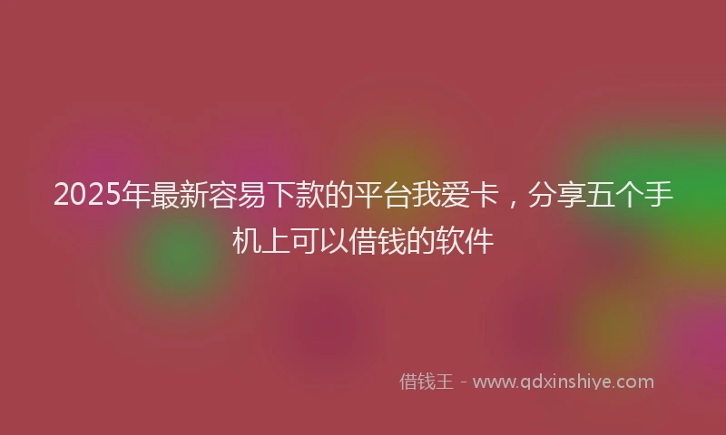 2025年最新容易下款的平台我爱卡，分享五个手机上可以借钱的软件