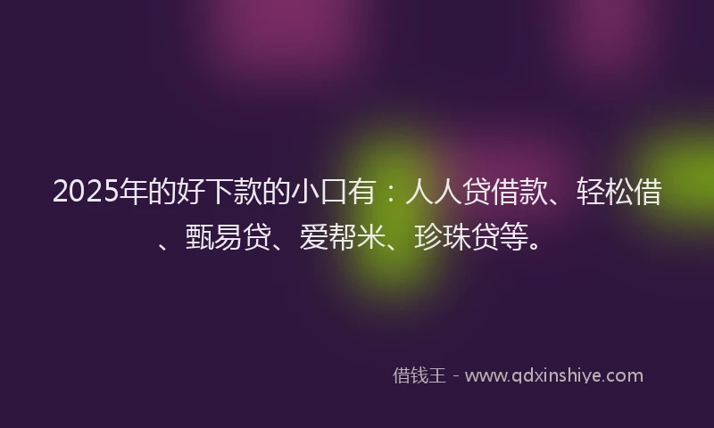 2025年的好下款的小口有：人人贷借款、轻松借、甄易贷、爱帮米、珍珠贷等。