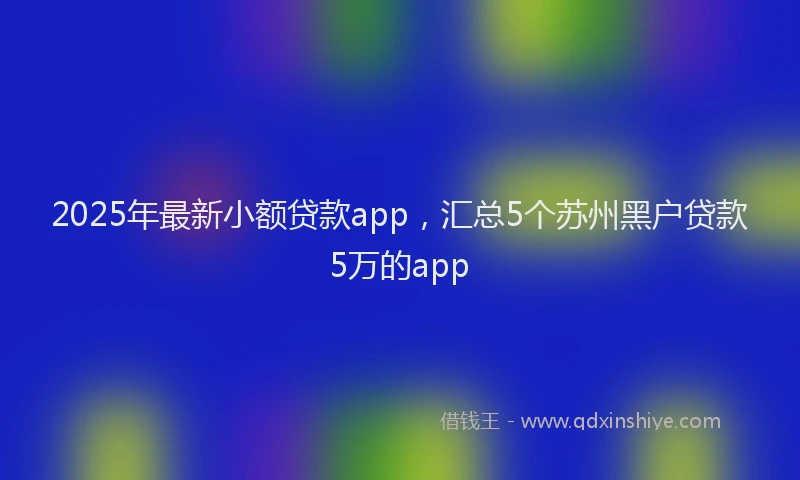 2025年最新小额贷款app，汇总5个苏州黑户贷款5万的app