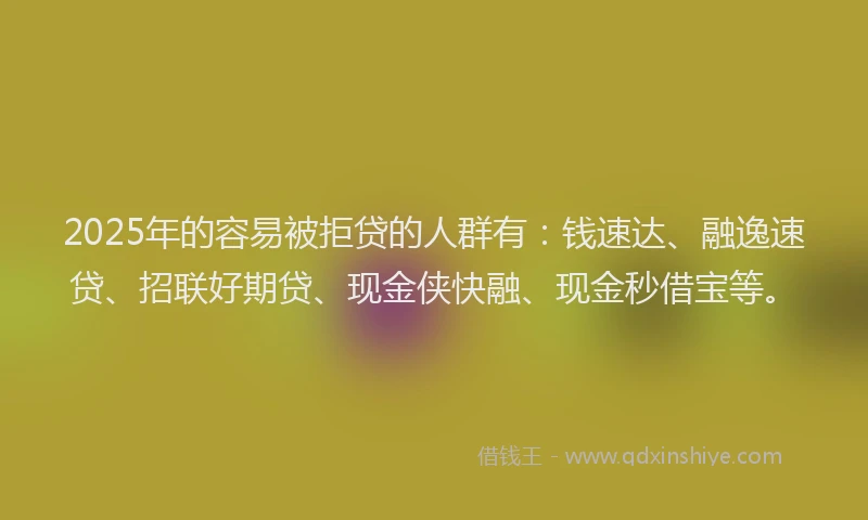 2025年的容易被拒贷的人群有：钱速达、融逸速贷、招联好期贷、现金侠快融、现金秒借宝等。