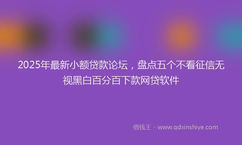 2025年最新小额贷款论坛，盘点五个不看征信无视黑白百分百下款网贷软件
