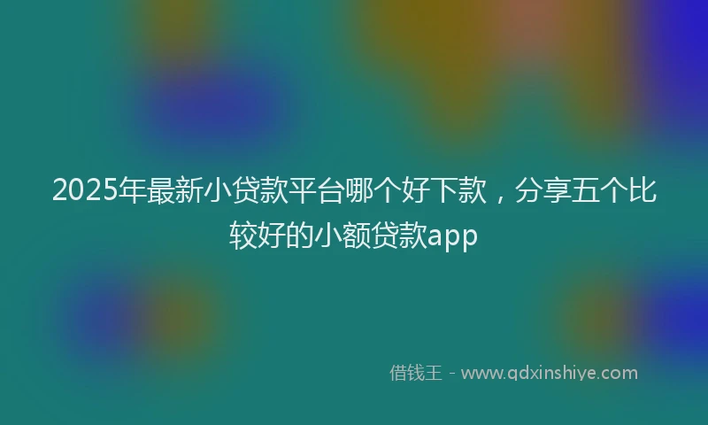 2025年最新小贷款平台哪个好下款，分享五个比较好的小额贷款app