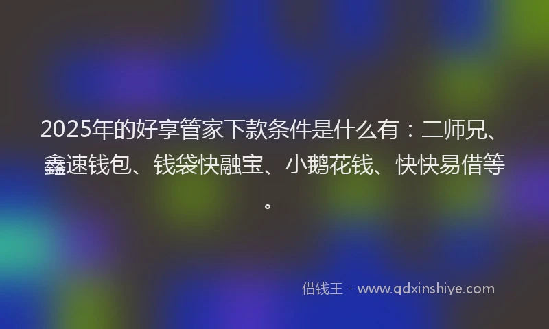 2025年的好享管家下款条件是什么有：二师兄、鑫速钱包、钱袋快融宝、小鹅花钱、快快易借等。