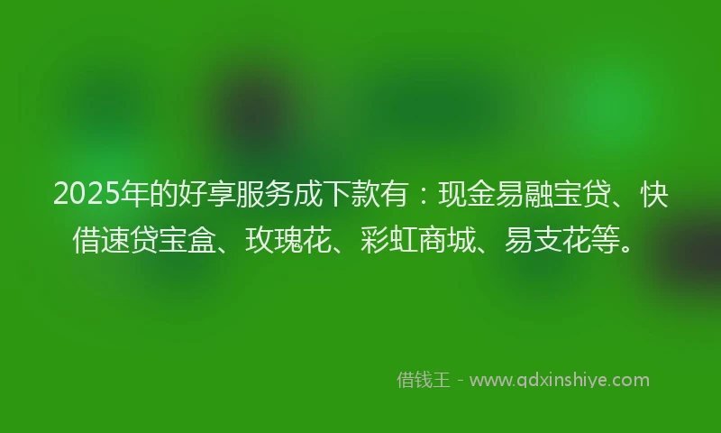 2025年的好享服务成下款有：现金易融宝贷、快借速贷宝盒、玫瑰花、彩虹商城、易支花等。