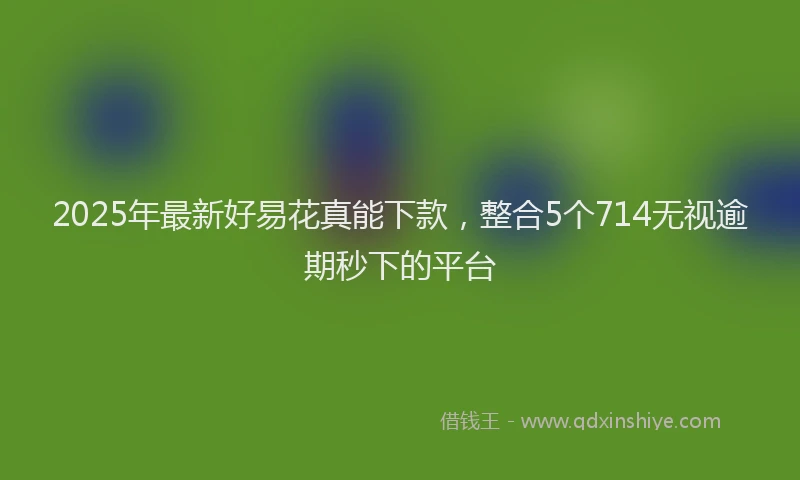 2025年最新好易花真能下款，整合5个714无视逾期秒下的平台