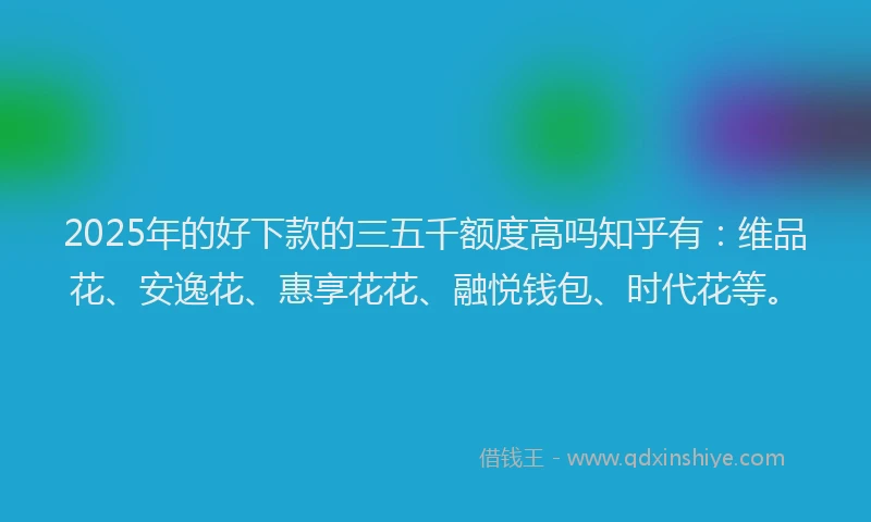 2025年的好下款的三五千额度高吗知乎有：维品花、安逸花、惠享花花、融悦钱包、时代花等。