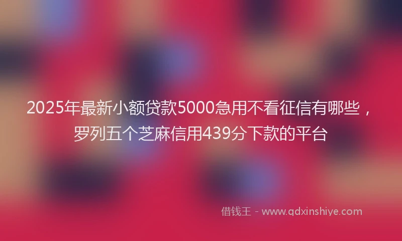 2025年最新小额贷款5000急用不看征信有哪些，罗列五个芝麻信用439分下款的平台