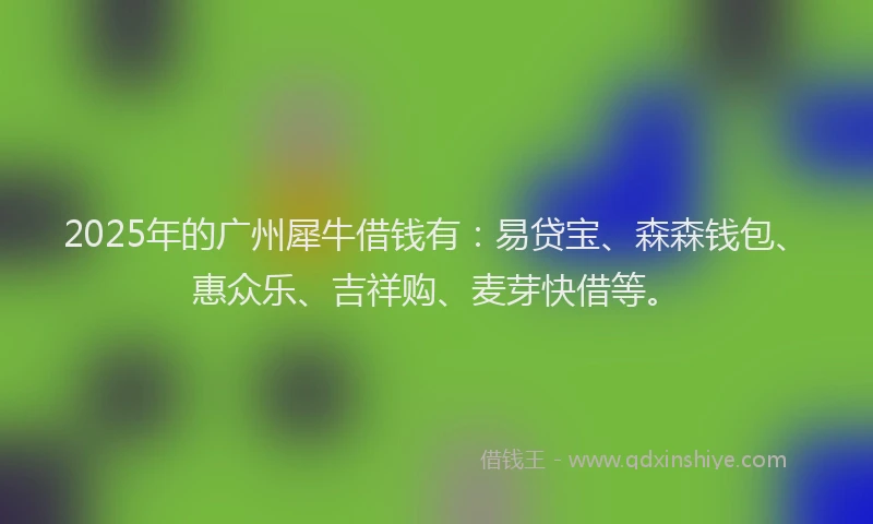 2025年的广州犀牛借钱有：易贷宝、森森钱包、惠众乐、吉祥购、麦芽快借等。