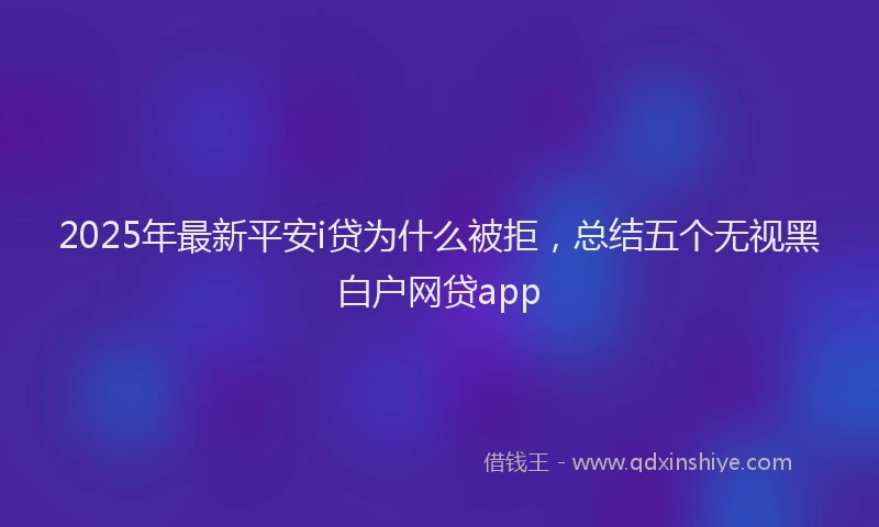 2025年最新平安i贷为什么被拒，总结五个无视黑白户网贷app