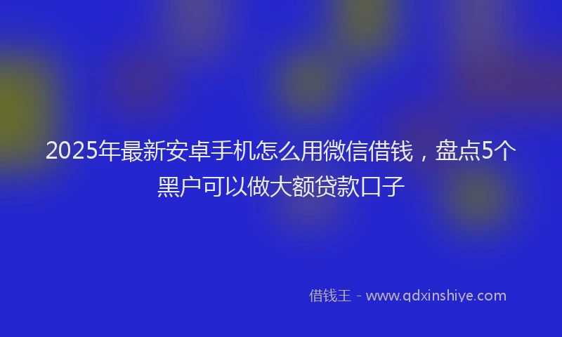 2025年最新安卓手机怎么用微信借钱，盘点5个黑户可以做大额贷款口子